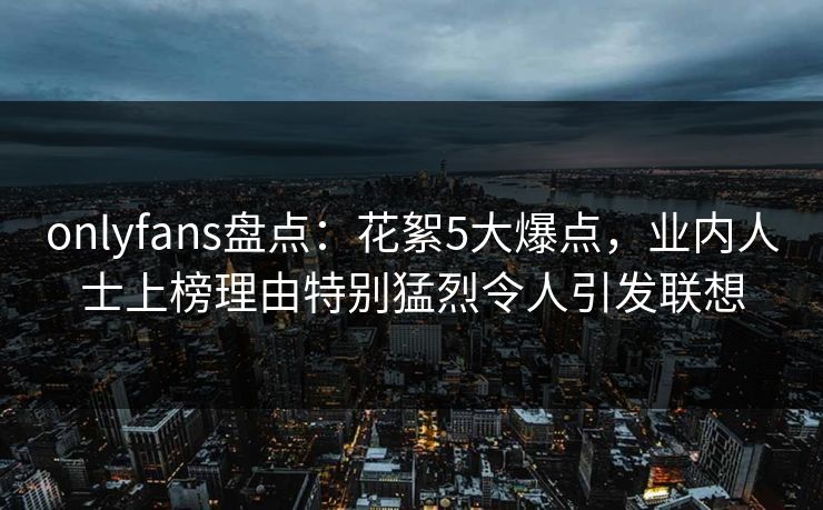 onlyfans盘点:花絮5大爆点,业内人士上榜理由特别猛烈令人引发联想 onlyfans盘点:花絮5大爆点,业内人士上榜理由特别猛烈令人引发联想