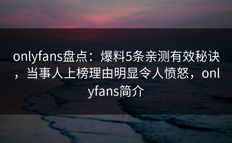onlyfans盘点：爆料5条亲测有效秘诀，当事人上榜理由明显令人愤怒，onlyfans简介