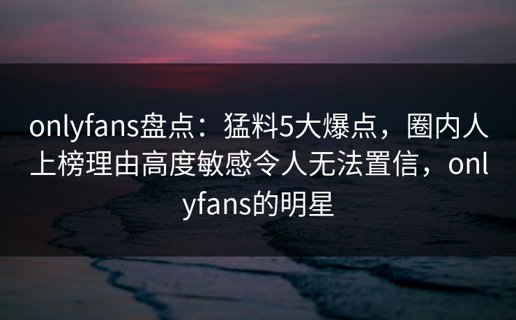 onlyfans盘点：猛料5大爆点，圈内人上榜理由高度敏感令人无法置信，onlyfans的明星