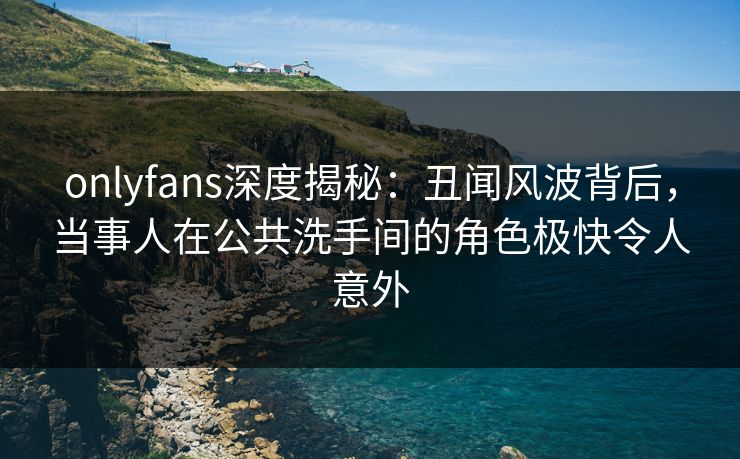 onlyfans深度揭秘：丑闻风波背后，当事人在公共洗手间的角色极快令人意外