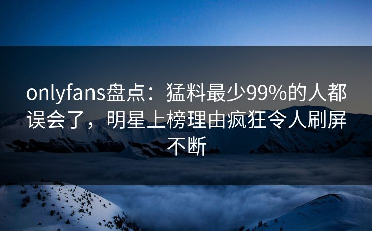 onlyfans盘点：猛料最少99%的人都误会了，明星上榜理由疯狂令人刷屏不断