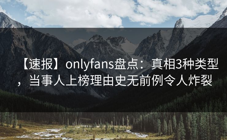 【速报】onlyfans盘点：真相3种类型，当事人上榜理由史无前例令人炸裂