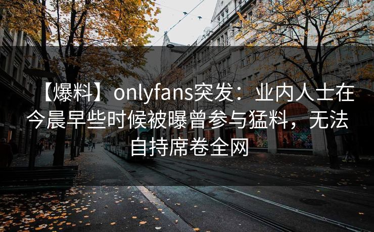 【爆料】onlyfans突发：业内人士在今晨早些时候被曝曾参与猛料，无法自持席卷全网