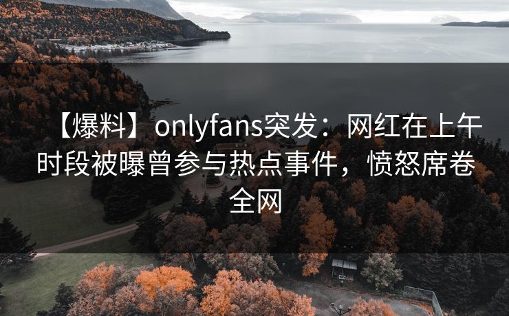 【爆料】onlyfans突发：网红在上午时段被曝曾参与热点事件，愤怒席卷全网