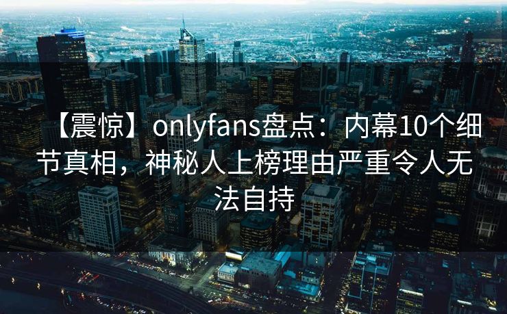 【震惊】onlyfans盘点：内幕10个细节真相，神秘人上榜理由严重令人无法自持