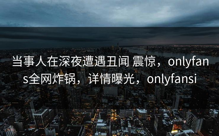 当事人在深夜遭遇丑闻 震惊,onlyfans全网炸锅,详情曝光,onlyfansi 当事人在深夜遭遇丑闻 震惊,onlyfans全网炸锅,详情曝光,onlyfansi