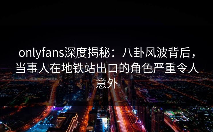 onlyfans深度揭秘:八卦风波背后,当事人在地铁站出口的角色严重令人意外 onlyfans深度揭秘:八卦风波背后,当事人在地铁站出口的角色严重令人意外