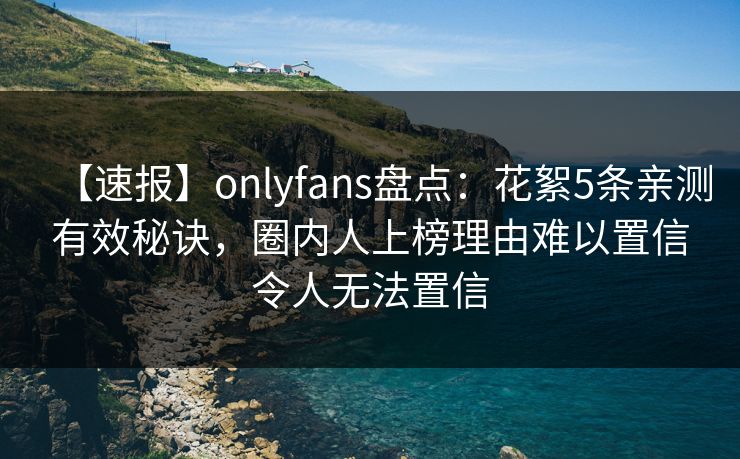 【速报】onlyfans盘点：花絮5条亲测有效秘诀，圈内人上榜理由难以置信令人无法置信