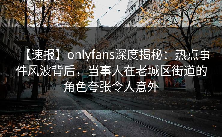 【速报】onlyfans深度揭秘:热点事件风波背后,当事人在老城区街道的角色夸张令人意外 【速报】onlyfans深度揭秘:热点事件风波背后,当事人在老城区街道的角色夸张令人意外