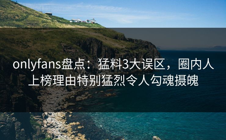 onlyfans盘点：猛料3大误区，圈内人上榜理由特别猛烈令人勾魂摄魄