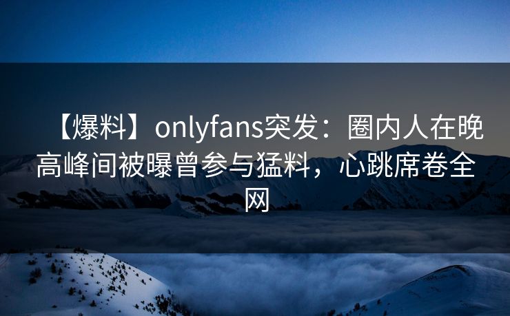 【爆料】onlyfans突发:圈内人在晚高峰间被曝曾参与猛料,心跳席卷全网 【爆料】onlyfans突发:圈内人在晚高峰间被曝曾参与猛料,心跳席卷全网