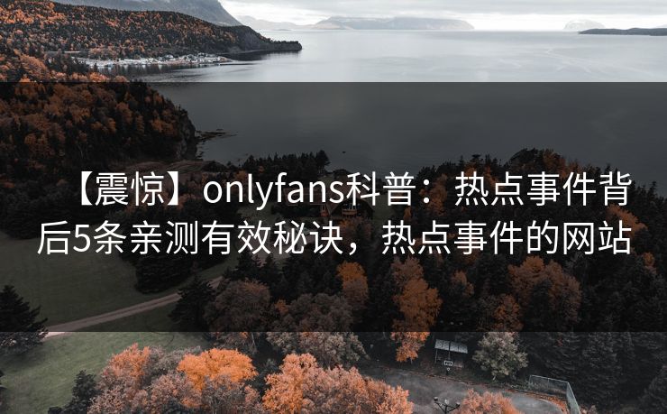 【震惊】onlyfans科普:热点事件背后5条亲测有效秘诀,热点事件的网站 【震惊】onlyfans科普:热点事件背后5条亲测有效秘诀,热点事件的网站