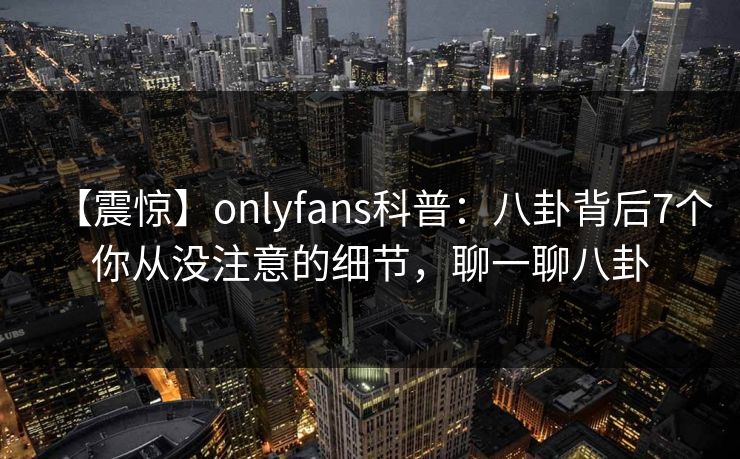 【震惊】onlyfans科普:八卦背后7个你从没注意的细节,聊一聊八卦 【震惊】onlyfans科普:八卦背后7个你从没注意的细节,聊一聊八卦