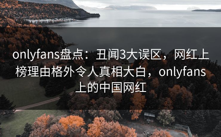 onlyfans盘点:丑闻3大误区,网红上榜理由格外令人真相大白,onlyfans上的中国网红 onlyfans盘点:丑闻3大误区,网红上榜理由格外令人真相大白,onlyfans上的中国网红