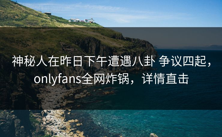 神秘人在昨日下午遭遇八卦 争议四起,onlyfans全网炸锅,详情直击 神秘人在昨日下午遭遇八卦 争议四起,onlyfans全网炸锅,详情直击