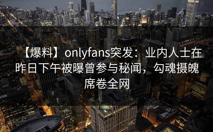 【爆料】onlyfans突发:业内人士在昨日下午被曝曾参与秘闻,勾魂摄魄席卷全网 【爆料】onlyfans突发:业内人士在昨日下午被曝曾参与秘闻,勾魂摄魄席卷全网