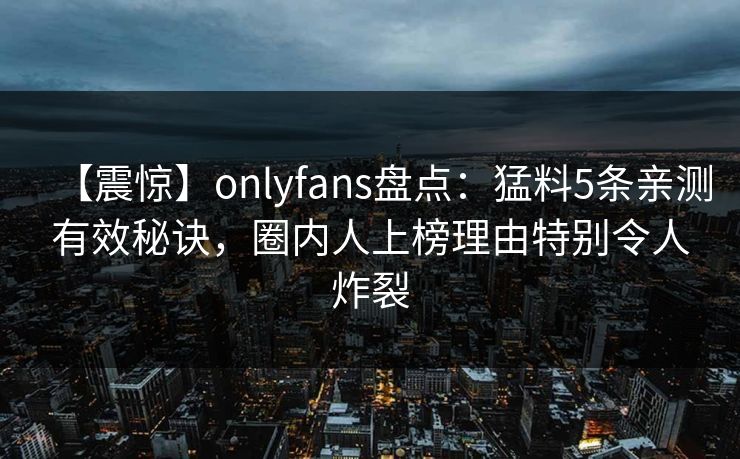 【震惊】onlyfans盘点:猛料5条亲测有效秘诀,圈内人上榜理由特别令人炸裂 【震惊】onlyfans盘点:猛料5条亲测有效秘诀,圈内人上榜理由特别令人炸裂