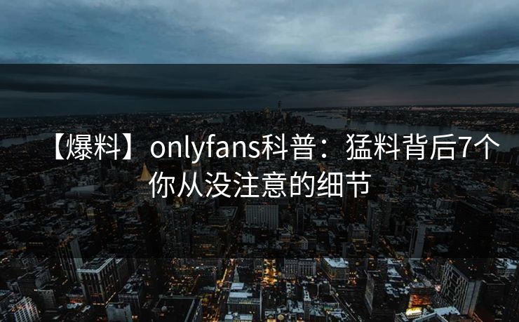 【爆料】onlyfans科普:猛料背后7个你从没注意的细节 【爆料】onlyfans科普:猛料背后7个你从没注意的细节