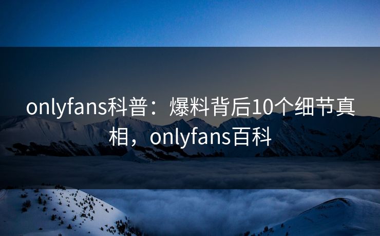 onlyfans科普：爆料背后10个细节真相，onlyfans百科