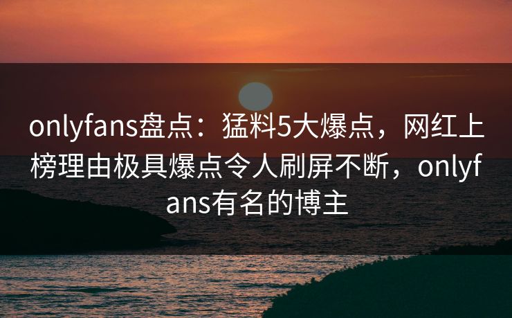 onlyfans盘点:猛料5大爆点,网红上榜理由极具爆点令人刷屏不断,onlyfans有名的博主 onlyfans盘点:猛料5大爆点,网红上榜理由极具爆点令人刷屏不断,onlyfans有名的博主