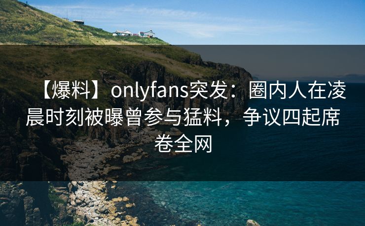 【爆料】onlyfans突发:圈内人在凌晨时刻被曝曾参与猛料,争议四起席卷全网 【爆料】onlyfans突发:圈内人在凌晨时刻被曝曾参与猛料,争议四起席卷全网