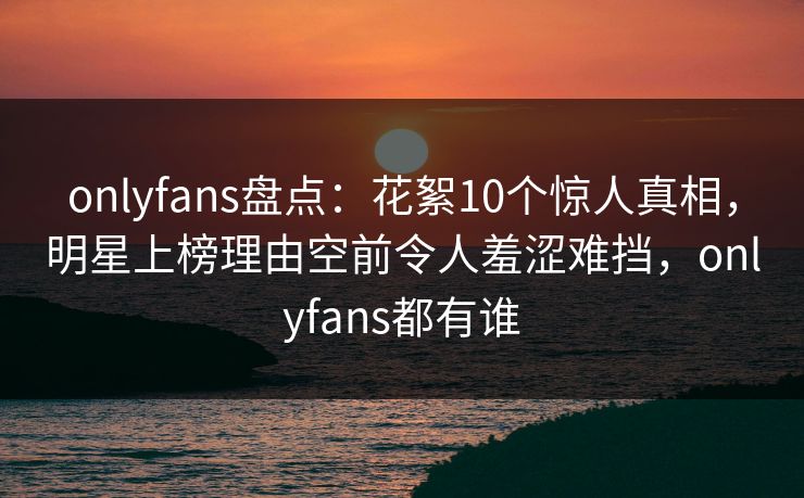 onlyfans盘点:花絮10个惊人真相,明星上榜理由空前令人羞涩难挡,onlyfans都有谁 onlyfans盘点:花絮10个惊人真相,明星上榜理由空前令人羞涩难挡,onlyfans都有谁