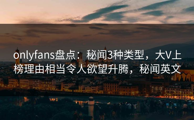 onlyfans盘点：秘闻3种类型，大V上榜理由相当令人欲望升腾，秘闻英文