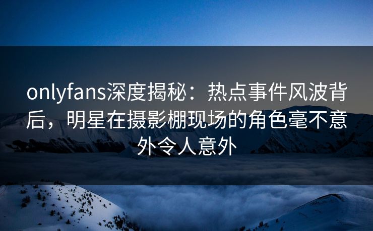 onlyfans深度揭秘：热点事件风波背后，明星在摄影棚现场的角色毫不意外令人意外