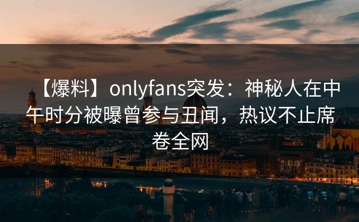 【爆料】onlyfans突发：神秘人在中午时分被曝曾参与丑闻，热议不止席卷全网
