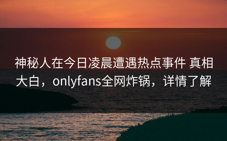 神秘人在今日凌晨遭遇热点事件 真相大白,onlyfans全网炸锅,详情了解 神秘人在今日凌晨遭遇热点事件 真相大白,onlyfans全网炸锅,详情了解