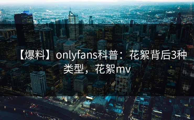 【爆料】onlyfans科普：花絮背后3种类型，花絮mv