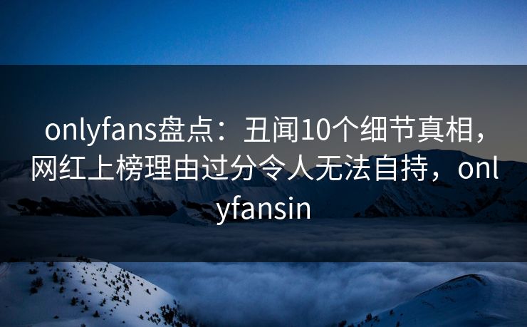 onlyfans盘点：丑闻10个细节真相，网红上榜理由过分令人无法自持，onlyfansin