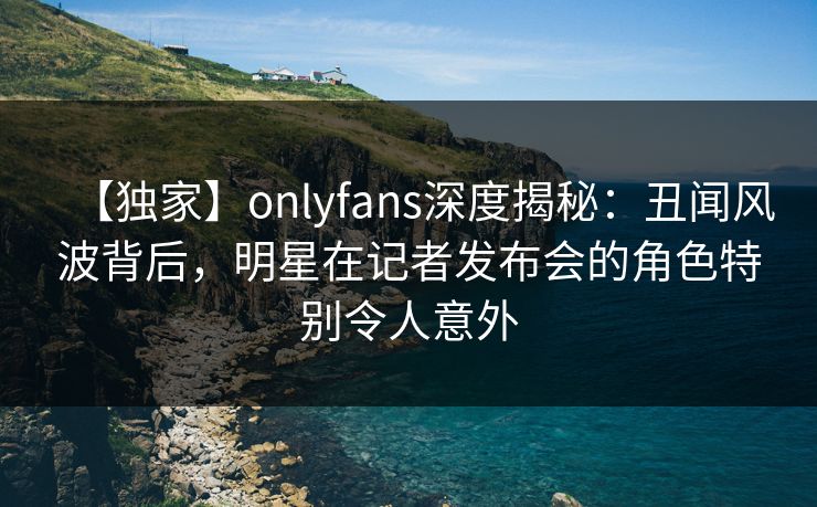 【独家】onlyfans深度揭秘：丑闻风波背后，明星在记者发布会的角色特别令人意外