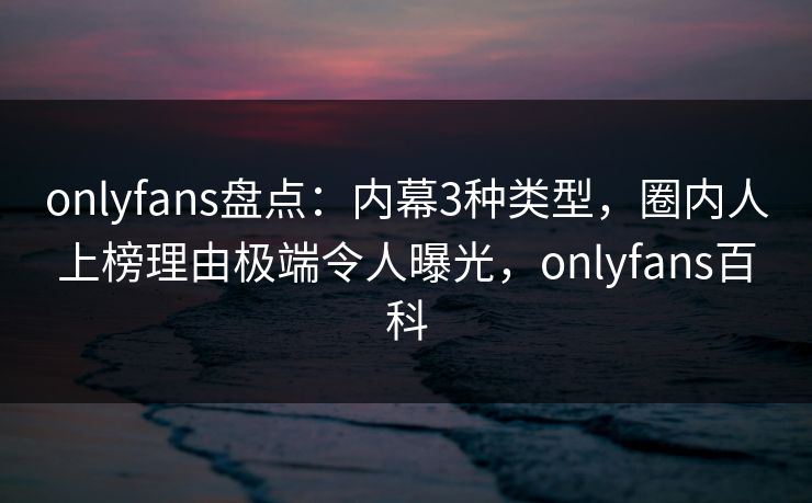onlyfans盘点：内幕3种类型，圈内人上榜理由极端令人曝光，onlyfans百科