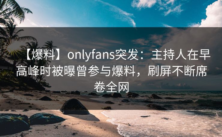 【爆料】onlyfans突发:主持人在早高峰时被曝曾参与爆料,刷屏不断席卷全网 【爆料】onlyfans突发:主持人在早高峰时被曝曾参与爆料,刷屏不断席卷全网