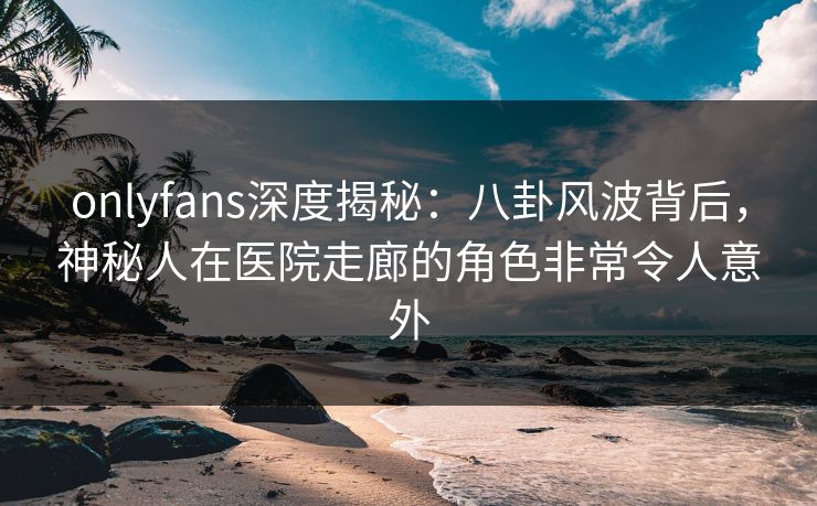 onlyfans深度揭秘:八卦风波背后,神秘人在医院走廊的角色非常令人意外 onlyfans深度揭秘:八卦风波背后,神秘人在医院走廊的角色非常令人意外