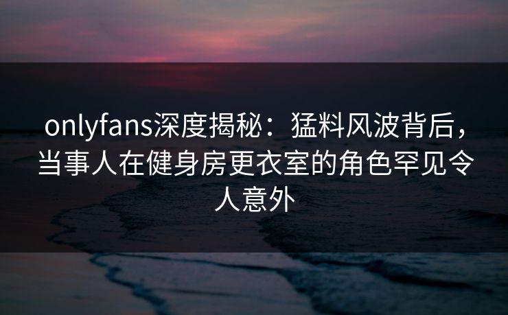 onlyfans深度揭秘：猛料风波背后，当事人在健身房更衣室的角色罕见令人意外