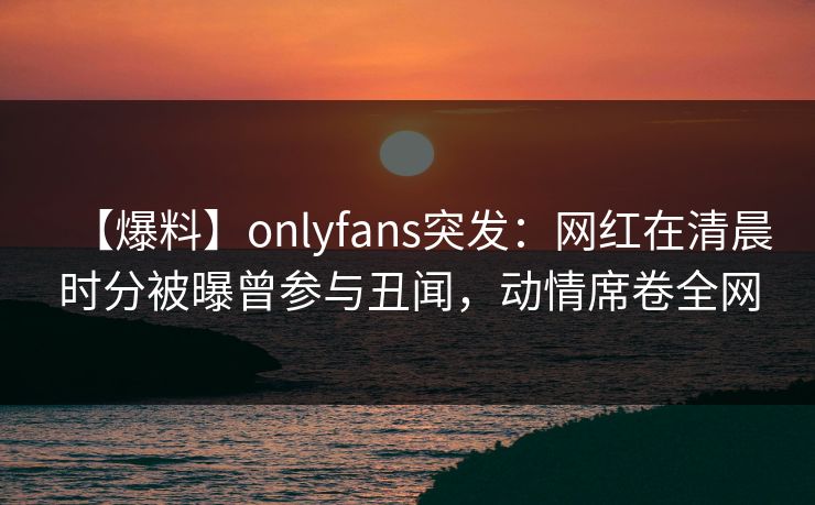 【爆料】onlyfans突发：网红在清晨时分被曝曾参与丑闻，动情席卷全网