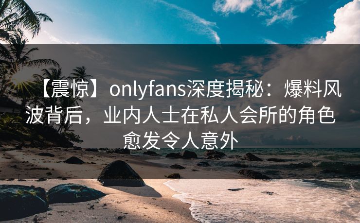 【震惊】onlyfans深度揭秘：爆料风波背后，业内人士在私人会所的角色愈发令人意外