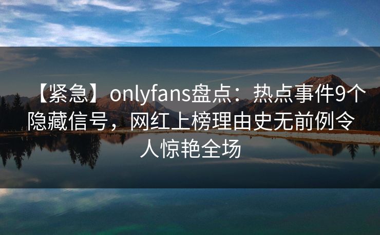 【紧急】onlyfans盘点：热点事件9个隐藏信号，网红上榜理由史无前例令人惊艳全场