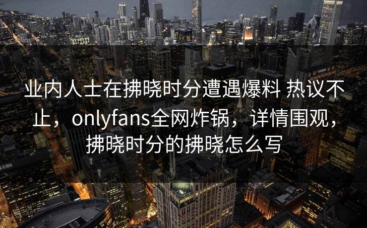 业内人士在拂晓时分遭遇爆料 热议不止，onlyfans全网炸锅，详情围观，拂晓时分的拂晓怎么写