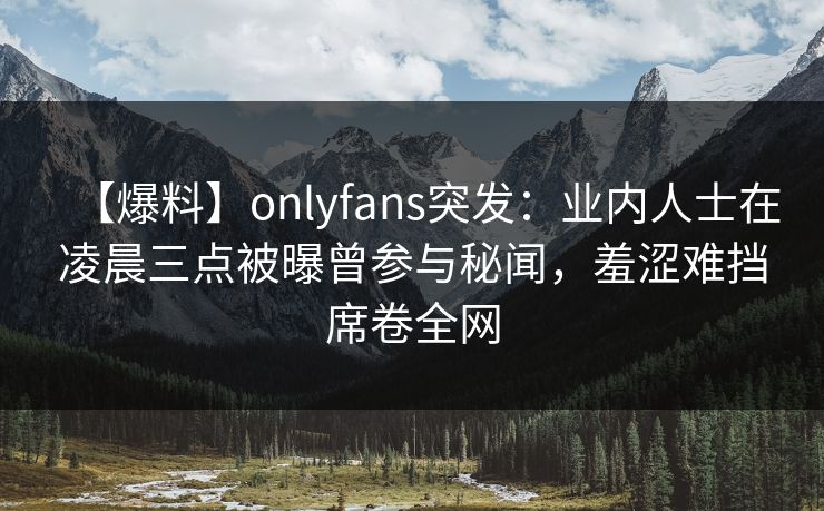 【爆料】onlyfans突发：业内人士在凌晨三点被曝曾参与秘闻，羞涩难挡席卷全网