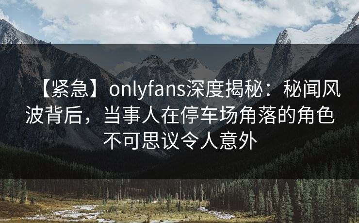 【紧急】onlyfans深度揭秘：秘闻风波背后，当事人在停车场角落的角色不可思议令人意外