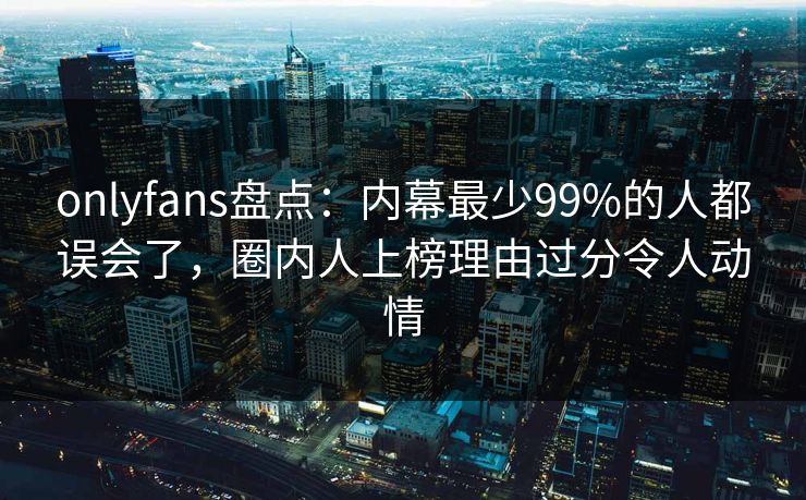 onlyfans盘点:内幕最少99%的人都误会了,圈内人上榜理由过分令人动情 onlyfans盘点:内幕最少99%的人都误会了,圈内人上榜理由过分令人动情