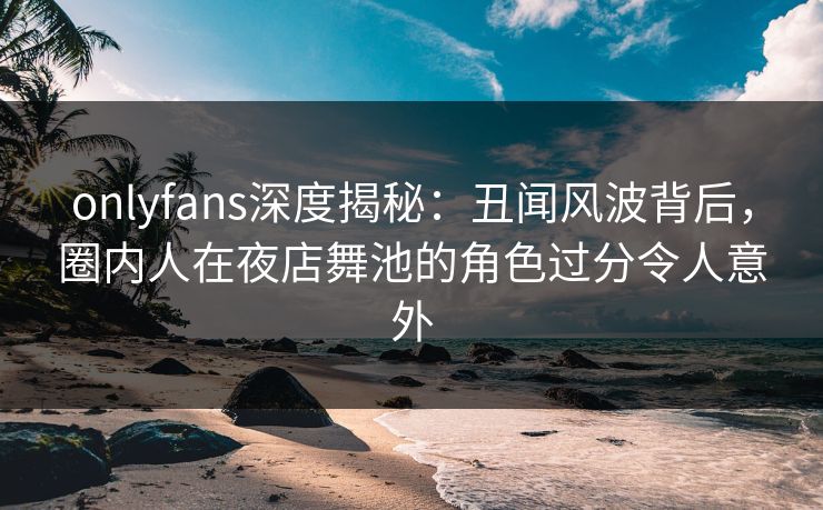 onlyfans深度揭秘：丑闻风波背后，圈内人在夜店舞池的角色过分令人意外