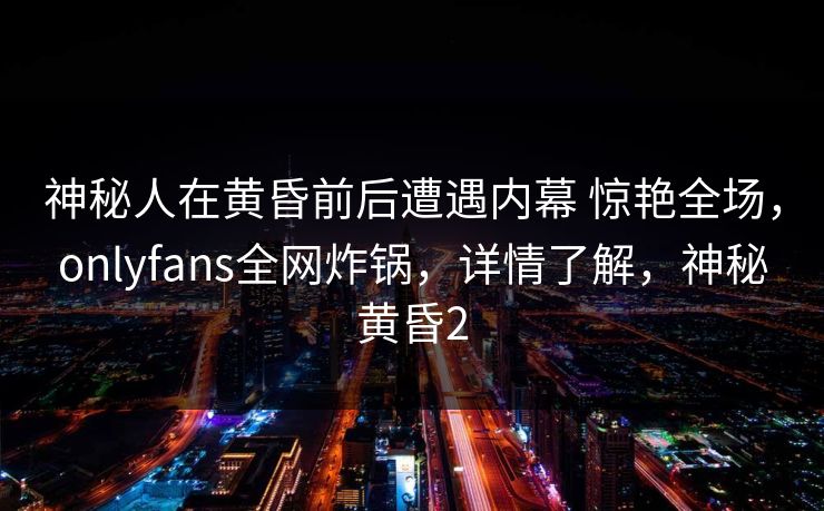 神秘人在黄昏前后遭遇内幕 惊艳全场，onlyfans全网炸锅，详情了解，神秘黄昏2
