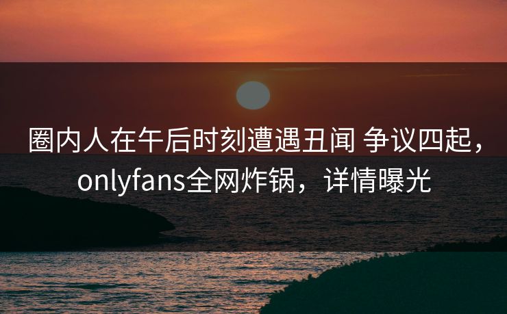 圈内人在午后时刻遭遇丑闻 争议四起，onlyfans全网炸锅，详情曝光