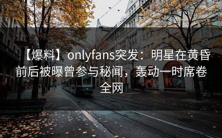 【爆料】onlyfans突发:明星在黄昏前后被曝曾参与秘闻,轰动一时席卷全网 【爆料】onlyfans突发:明星在黄昏前后被曝曾参与秘闻,轰动一时席卷全网