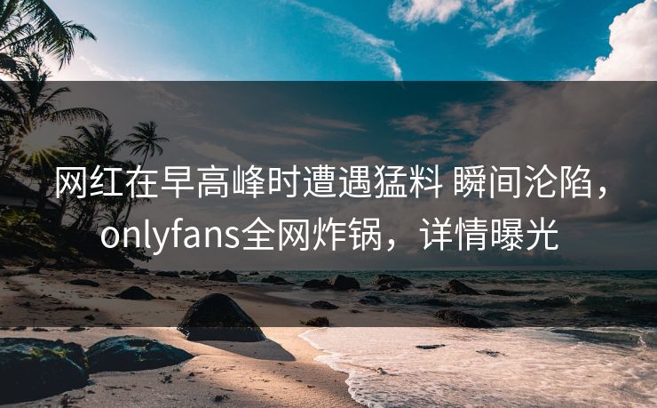 网红在早高峰时遭遇猛料 瞬间沦陷，onlyfans全网炸锅，详情曝光