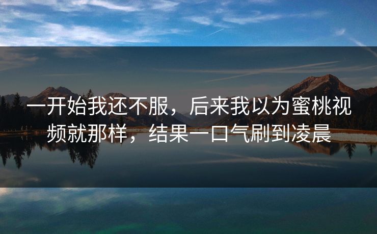 一开始我还不服，后来我以为蜜桃视频就那样，结果一口气刷到凌晨